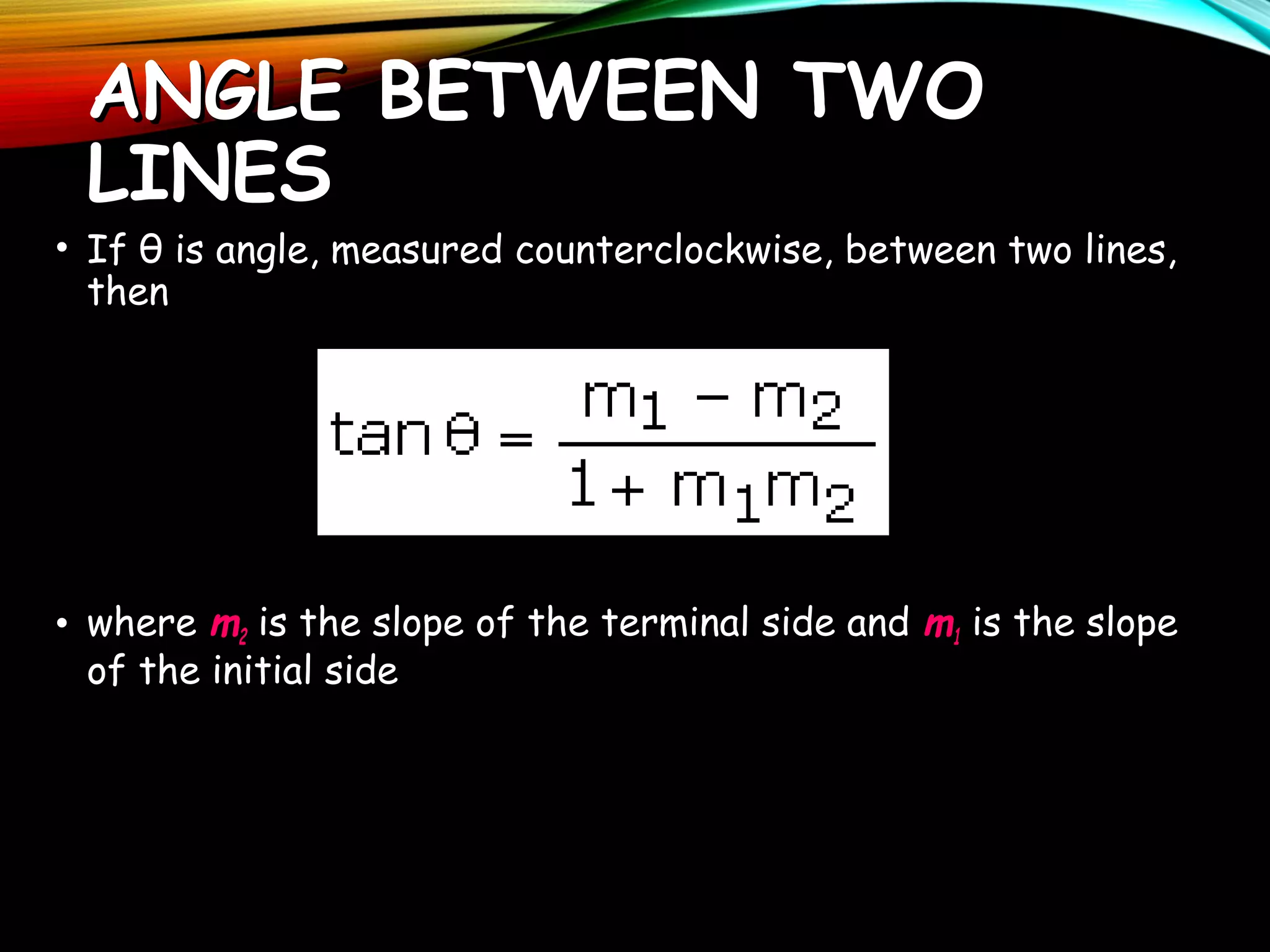 ANGLE BETWEEN TWO
LINES

• If θ is angle, measured counterclockwise, between two lines,
then

• where m2 is the slope of the terminal side and m1 is the slope
of the initial side

 