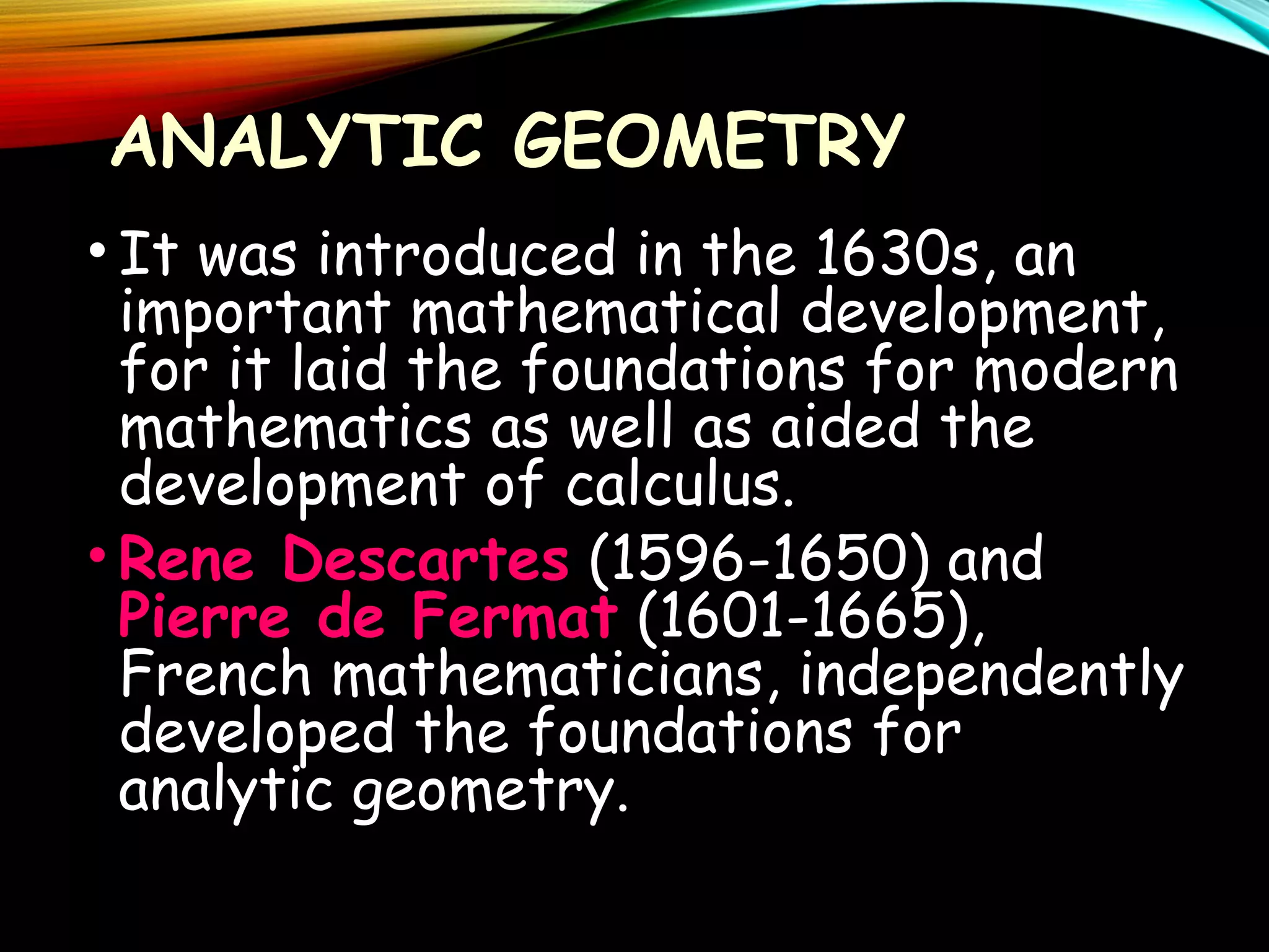 ANALYTIC GEOMETRY
• It was introduced in the 1630s, an
important mathematical development,
for it laid the foundations for modern
mathematics as well as aided the
development of calculus.
• Rene Descartes (1596-1650) and
Pierre de Fermat (1601-1665),
French mathematicians, independently
developed the foundations for
analytic geometry.

 