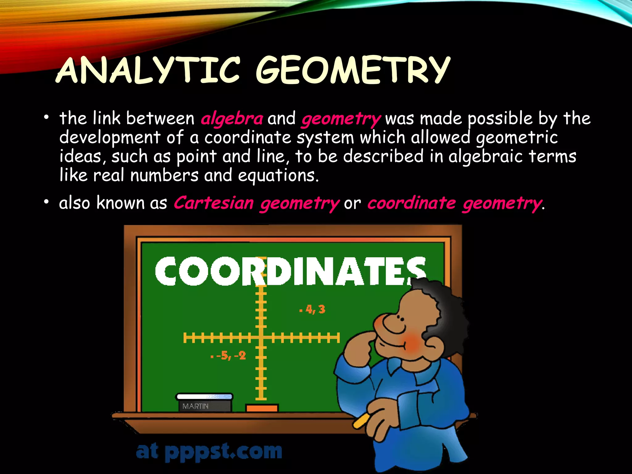 ANALYTIC GEOMETRY
• the link between algebra and geometry was made possible by the
development of a coordinate system which allowed geometric
ideas, such as point and line, to be described in algebraic terms
like real numbers and equations.
• also known as Cartesian geometry or coordinate geometry.

 