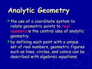 Analytic GeometryAnalytic Geometry
 the use of a coordinate system to
relate geometric points to real
numbers is the central idea of analytic
geometry.
 by defining each point with a unique
set of real numbers, geometric figures
such as lines, circles, and conics can be
described with algebraic equations.
 