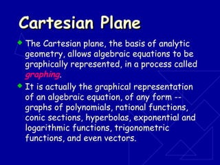 Cartesian PlaneCartesian Plane
 The Cartesian plane, the basis of analytic
geometry, allows algebraic equations to be
graphically represented, in a process called
graphing.
 It is actually the graphical representation
of an algebraic equation, of any form --
graphs of polynomials, rational functions,
conic sections, hyperbolas, exponential and
logarithmic functions, trigonometric
functions, and even vectors.
 