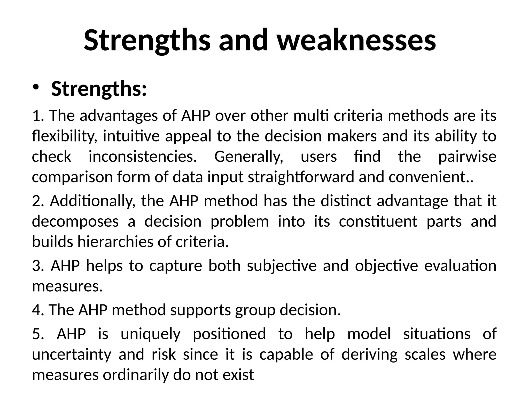 Strengths and weaknesses
• Strengths:
1. The advantages of AHP over other multi criteria methods are its
flexibility, intuitive appeal to the decision makers and its ability to
check inconsistencies. Generally, users find the pairwise
comparison form of data input straightforward and convenient..
2. Additionally, the AHP method has the distinct advantage that it
decomposes a decision problem into its constituent parts and
builds hierarchies of criteria.
3. AHP helps to capture both subjective and objective evaluation
measures.
4. The AHP method supports group decision.
5. AHP is uniquely positioned to help model situations of
uncertainty and risk since it is capable of deriving scales where
measures ordinarily do not exist
 