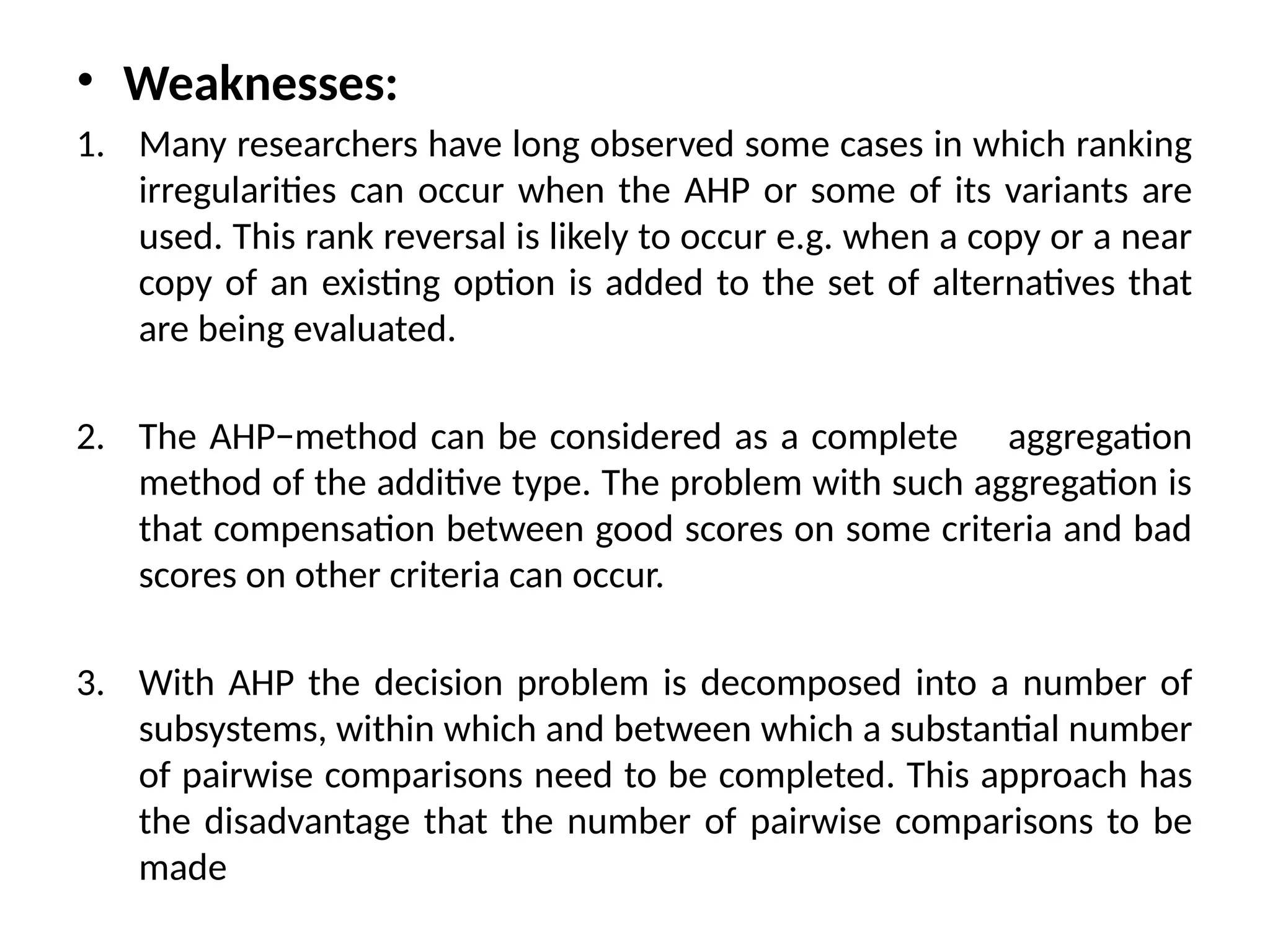 • Weaknesses:
1. Many researchers have long observed some cases in which ranking
irregularities can occur when the AHP or some of its variants are
used. This rank reversal is likely to occur e.g. when a copy or a near
copy of an existing option is added to the set of alternatives that
are being evaluated.
2. The AHP−method can be considered as a complete aggregation
method of the additive type. The problem with such aggregation is
that compensation between good scores on some criteria and bad
scores on other criteria can occur.
3. With AHP the decision problem is decomposed into a number of
subsystems, within which and between which a substantial number
of pairwise comparisons need to be completed. This approach has
the disadvantage that the number of pairwise comparisons to be
made
 