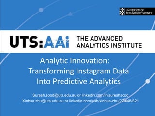 Analytic Innovation:
Transforming Instagram Data
Into Predictive Analytics
Suresh.sood@uts.edu.au or linkedin.com/in/sureshsood
Xinhua.zhu@uts.edu.au or linkedin.com/pub/xinhua-zhu/27/448/621

 