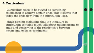  Curriculum
-Curriculum used to be viewed as something
established to achieve certain ends, but it seems that
today the ends flow from the curriculum itself.
-Hugh Sockett maintains that the literature in
curriculum contains much talk about taking means to
ends and conceiving of the relationship between
means and ends as contingent.
 