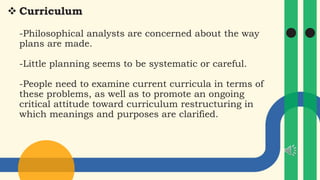  Curriculum
-Philosophical analysts are concerned about the way
plans are made.
-Little planning seems to be systematic or careful.
-People need to examine current curricula in terms of
these problems, as well as to promote an ongoing
critical attitude toward curriculum restructuring in
which meanings and purposes are clarified.
 