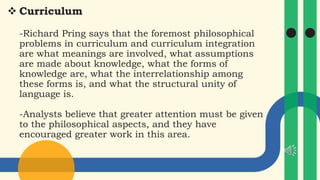  Curriculum
-Richard Pring says that the foremost philosophical
problems in curriculum and curriculum integration
are what meanings are involved, what assumptions
are made about knowledge, what the forms of
knowledge are, what the interrelationship among
these forms is, and what the structural unity of
language is.
-Analysts believe that greater attention must be given
to the philosophical aspects, and they have
encouraged greater work in this area.
 