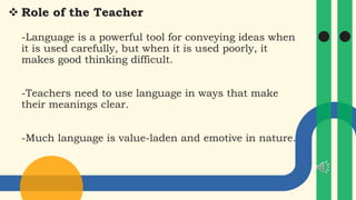 Role of the Teacher
-Language is a powerful tool for conveying ideas when
it is used carefully, but when it is used poorly, it
makes good thinking difficult.
-Teachers need to use language in ways that make
their meanings clear.
-Much language is value-laden and emotive in nature.
 