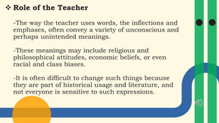  Role of the Teacher
-The way the teacher uses words, the inflections and
emphases, often convey a variety of unconscious and
perhaps unintended meanings.
-These meanings may include religious and
philosophical attitudes, economic beliefs, or even
racial and class biases.
-It is often difficult to change such things because
they are part of historical usage and literature, and
not everyone is sensitive to such expressions.
 