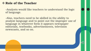  Role of the Teacher
-Analysts would like teachers to understand the logic
of language.
-Also, teachers need to be skilled in the ability to
analyze language and to point out the improper use of
language in whatever form it appears newspaper
editorials, textbooks, advertisements, television
newscasts, and so on.
 