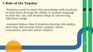  Role of the Teacher
-Teachers need to share this knowledge with students
to help them develop the ability to analyze language
so that the, too, will become adept at uncovering
fallacious usage.
-Analysts believe that if students develop this ability,
then they will become better readers, better
consumers, and also better citizens
 