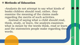  Methods of Education
-Analysts do not attempt to say what kinds of
books children should read; rather, they
examine the meaning of the claims made
regarding the merits of such activities.
-Instead of saying what a child should read,
think, study, or learn, the analysts examines
what is meant by the words think, read or learn
and the statements people make regarding these
words.
 