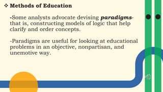  Methods of Education
-Some analysts advocate devising paradigms-
that is, constructing models of logic that help
clarify and order concepts.
-Paradigms are useful for looking at educational
problems in an objective, nonpartisan, and
unemotive way.
 