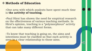  Methods of Education
-One area with which analysts have spent much time
is the activity of teaching.
-Paul Hirst has shown the need for empirical research
on the effectiveness of various teaching methods. In
Hirst’s opinion, teaching is a “polymorphous” activity
that can take many different forms.
-To know that teaching is going on, the aims and
intentions must be clarified so that each activity is
seen in a clear relationship to those aims.
 