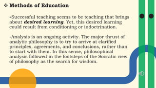  Methods of Education
-Successful teaching seems to be teaching that brings
about desired learning. Yet, this desired learning
could result from conditioning or indoctrination.
-Analysis is an ongoing activity. The major thrust of
analytic philosophy is to try to arrive at clarified
principles, agreements, and conclusions, rather than
to start with them. In this sense, philosophical
analysis followed in the footsteps of the Socratic view
of philosophy as the search for wisdom.
 