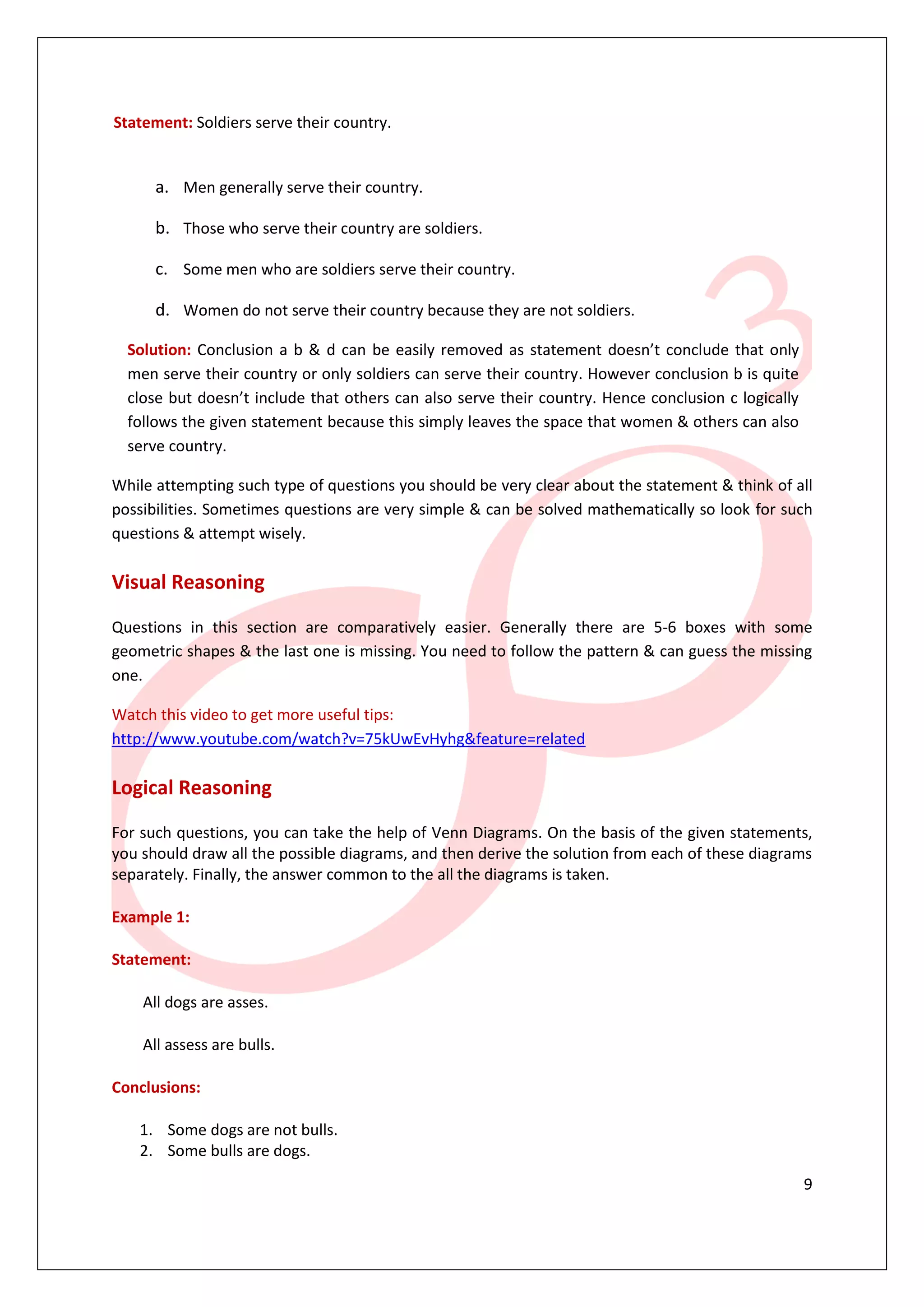 9
Statement: Soldiers serve their country.
a. Men generally serve their country.
b. Those who serve their country are soldiers.
c. Some men who are soldiers serve their country.
d. Women do not serve their country because they are not soldiers.
Solution: Conclusion a b & d can be easily removed as statement doesn’t conclude that only
men serve their country or only soldiers can serve their country. However conclusion b is quite
close but doesn’t include that others can also serve their country. Hence conclusion c logically
follows the given statement because this simply leaves the space that women & others can also
serve country.
While attempting such type of questions you should be very clear about the statement & think of all
possibilities. Sometimes questions are very simple & can be solved mathematically so look for such
questions & attempt wisely.
Visual Reasoning
Questions in this section are comparatively easier. Generally there are 5-6 boxes with some
geometric shapes & the last one is missing. You need to follow the pattern & can guess the missing
one.
Watch this video to get more useful tips:
http://www.youtube.com/watch?v=75kUwEvHyhg&feature=related
Logical Reasoning
For such questions, you can take the help of Venn Diagrams. On the basis of the given statements,
you should draw all the possible diagrams, and then derive the solution from each of these diagrams
separately. Finally, the answer common to the all the diagrams is taken.
Example 1:
Statement:
All dogs are asses.
All assess are bulls.
Conclusions:
1. Some dogs are not bulls.
2. Some bulls are dogs.
 
