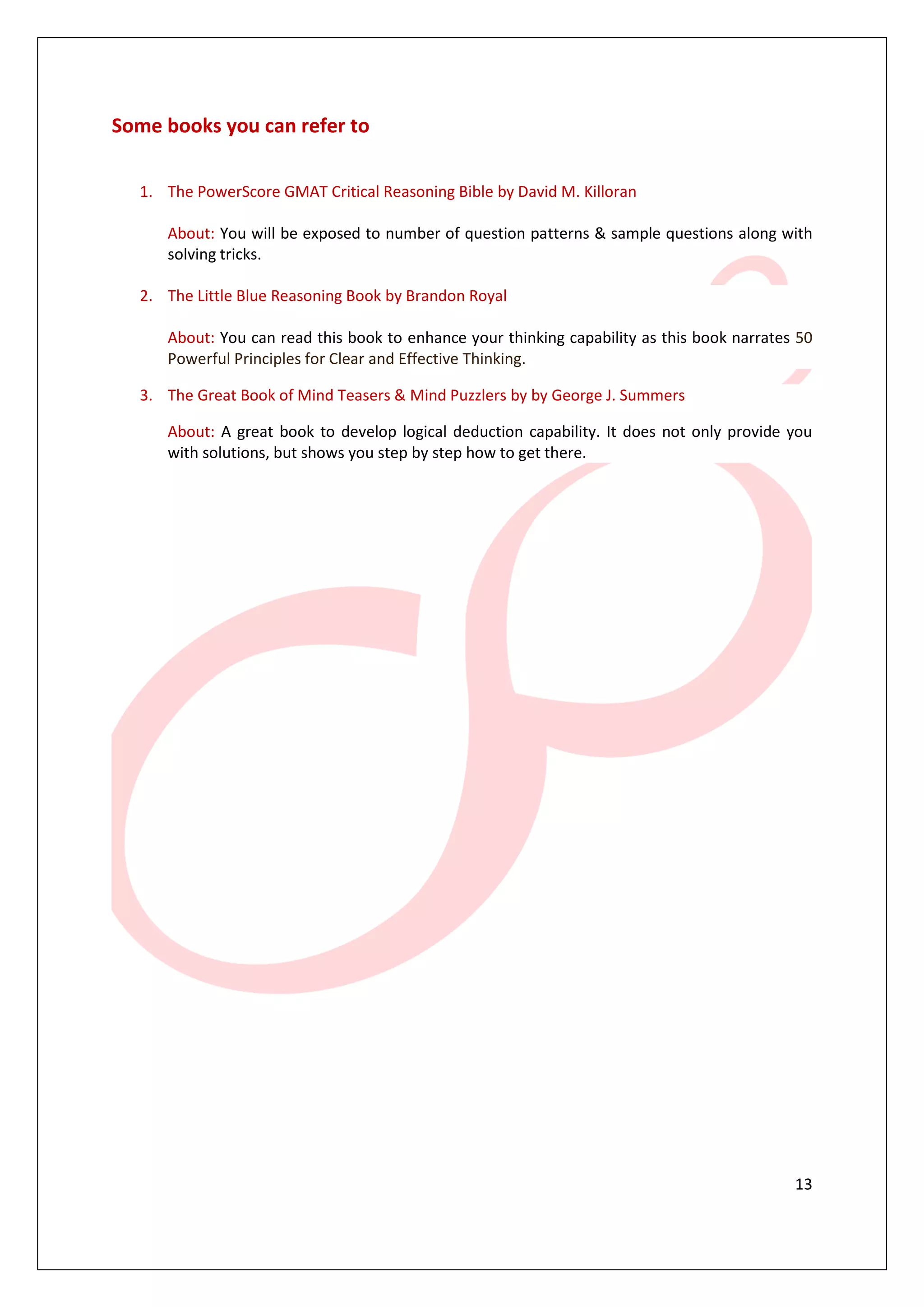 13
Some books you can refer to
1. The PowerScore GMAT Critical Reasoning Bible by David M. Killoran
About: You will be exposed to number of question patterns & sample questions along with
solving tricks.
2. The Little Blue Reasoning Book by Brandon Royal
About: You can read this book to enhance your thinking capability as this book narrates 50
Powerful Principles for Clear and Effective Thinking.
3. The Great Book of Mind Teasers & Mind Puzzlers by by George J. Summers
About: A great book to develop logical deduction capability. It does not only provide you
with solutions, but shows you step by step how to get there.
 