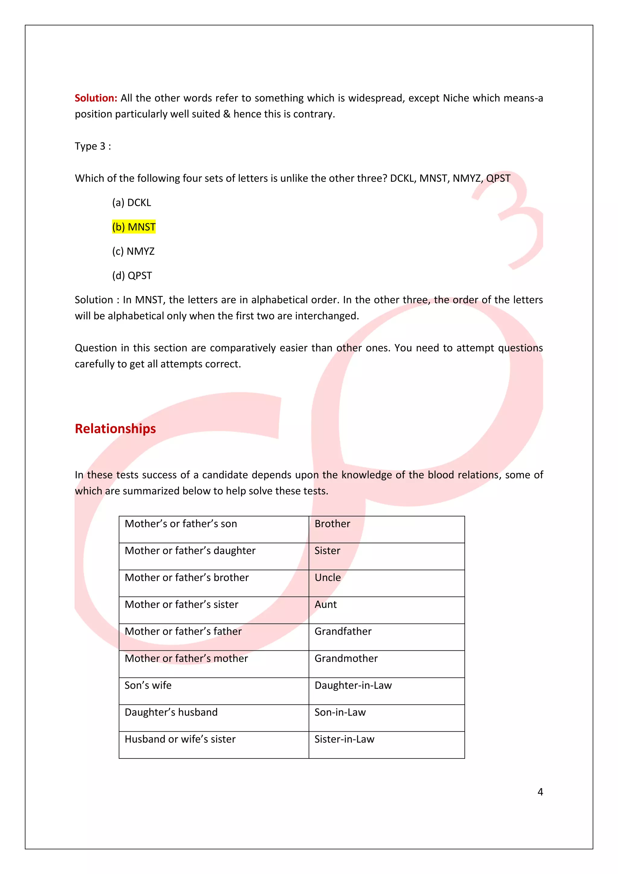 4
Solution: All the other words refer to something which is widespread, except Niche which means-a
position particularly well suited & hence this is contrary.
Type 3 :
Which of the following four sets of letters is unlike the other three? DCKL, MNST, NMYZ, QPST
(a) DCKL
(b) MNST
(c) NMYZ
(d) QPST
Solution : In MNST, the letters are in alphabetical order. In the other three, the order of the letters
will be alphabetical only when the first two are interchanged.
Question in this section are comparatively easier than other ones. You need to attempt questions
carefully to get all attempts correct.
Relationships
In these tests success of a candidate depends upon the knowledge of the blood relations, some of
which are summarized below to help solve these tests.
Mother’s or father’s son Brother
Mother or father’s daughter Sister
Mother or father’s brother Uncle
Mother or father’s sister Aunt
Mother or father’s father Grandfather
Mother or father’s mother Grandmother
Son’s wife Daughter-in-Law
Daughter’s husband Son-in-Law
Husband or wife’s sister Sister-in-Law
 