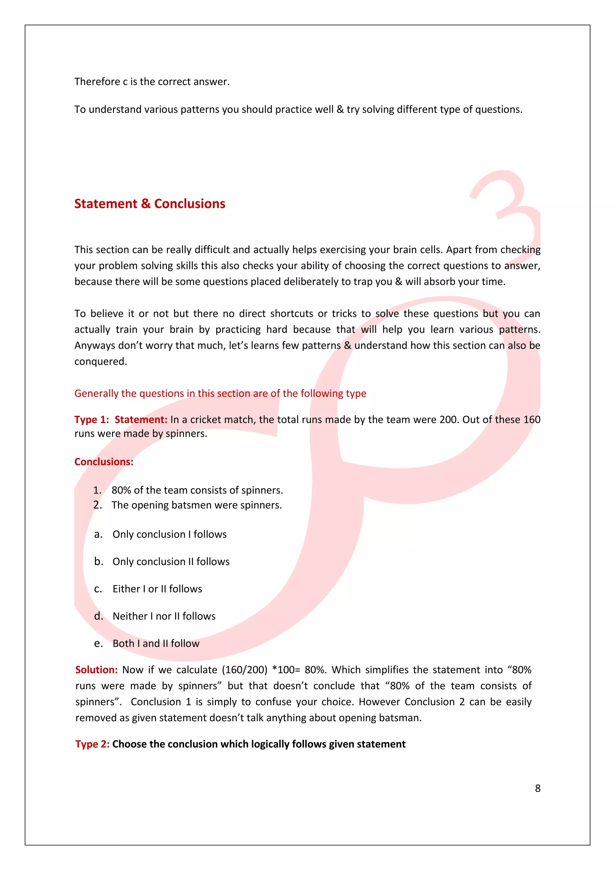 8
Therefore c is the correct answer.
To understand various patterns you should practice well & try solving different type of questions.
Statement & Conclusions
This section can be really difficult and actually helps exercising your brain cells. Apart from checking
your problem solving skills this also checks your ability of choosing the correct questions to answer,
because there will be some questions placed deliberately to trap you & will absorb your time.
To believe it or not but there no direct shortcuts or tricks to solve these questions but you can
actually train your brain by practicing hard because that will help you learn various patterns.
Anyways don’t worry that much, let’s learns few patterns & understand how this section can also be
conquered.
Generally the questions in this section are of the following type
Type 1: Statement: In a cricket match, the total runs made by the team were 200. Out of these 160
runs were made by spinners.
Conclusions:
1. 80% of the team consists of spinners.
2. The opening batsmen were spinners.
a. Only conclusion I follows
b. Only conclusion II follows
c. Either I or II follows
d. Neither I nor II follows
e. Both I and II follow
Solution: Now if we calculate (160/200) *100= 80%. Which simplifies the statement into “80%
runs were made by spinners” but that doesn’t conclude that “80% of the team consists of
spinners”. Conclusion 1 is simply to confuse your choice. However Conclusion 2 can be easily
removed as given statement doesn’t talk anything about opening batsman.
Type 2: Choose the conclusion which logically follows given statement
 