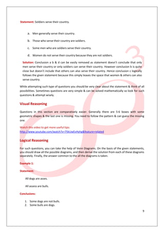 9
Statement: Soldiers serve their country.
a. Men generally serve their country.
b. Those who serve their country are soldiers.
c. Some men who are soldiers serve their country.
d. Women do not serve their country because they are not soldiers.
Solution: Conclusion a b & d can be easily removed as statement doesn’t conclude that only
men serve their country or only soldiers can serve their country. However conclusion b is quite
close but doesn’t include that others can also serve their country. Hence conclusion c logically
follows the given statement because this simply leaves the space that women & others can also
serve country.
While attempting such type of questions you should be very clear about the statement & think of all
possibilities. Sometimes questions are very simple & can be solved mathematically so look for such
questions & attempt wisely.
Visual Reasoning
Questions in this section are comparatively easier. Generally there are 5-6 boxes with some
geometric shapes & the last one is missing. You need to follow the pattern & can guess the missing
one.
Watch this video to get more useful tips:
http://www.youtube.com/watch?v=75kUwEvHyhg&feature=related
Logical Reasoning
For such questions, you can take the help of Venn Diagrams. On the basis of the given statements,
you should draw all the possible diagrams, and then derive the solution from each of these diagrams
separately. Finally, the answer common to the all the diagrams is taken.
Example 1:
Statement:
All dogs are asses.
All assess are bulls.
Conclusions:
1. Some dogs are not bulls.
2. Some bulls are dogs.
 