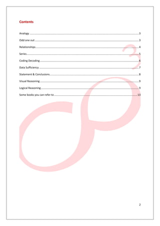 2
Contents
Analogy ...................................................................................................................................................3
Odd one out............................................................................................................................................3
Relationships...........................................................................................................................................4
Series.......................................................................................................................................................5
Coding Decoding.....................................................................................................................................6
Data Sufficiency ......................................................................................................................................7
Statement & Conclusions........................................................................................................................8
Visual Reasoning .....................................................................................................................................9
Logical Reasoning....................................................................................................................................9
Some books you can refer to................................................................................................................13
 