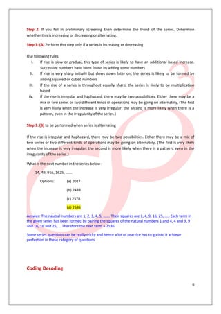 6
Step 2: If you fail in preliminary screening then determine the trend of the series. Determine
whether this is increasing or decreasing or alternating.
Step 3: (A) Perform this step only if a series is increasing or decreasing
Use following rules:
I. If rise is slow or gradual, this type of series is likely to have an additional based increase.
Successive numbers have been found by adding some numbers
II. If rise is very sharp initially but slows down later on, the series is likely to be formed by
adding squared or cubed numbers
III. If the rise of a series is throughout equally sharp, the series is likely to be multiplication
based
IV. If the rise is irregular and haphazard, there may be two possibilities. Either there may be a
mix of two series or two different kinds of operations may be going on alternately. (The first
is very likely when the increase is very irregular: the second is more likely when there is a
pattern, even in the irregularity of the series.)
Step 3: (B) to be performed when series is alternating
If the rise is irregular and haphazard, there may be two possibilities. Either there may be a mix of
two series or two different kinds of operations may be going on alternately. (The first is very likely
when the increase is very irregular: the second is more likely when there is a pattern, even in the
irregularity of the series.)
What is the next number in the series below :
14, 49, 916, 1625, …….
Options: (a) 2027
(b) 2438
(c) 2578
(d) 2536
Answer: The nautral numbers are 1, 2, 3, 4, 5, ……. Their squares are 1, 4, 9, 16, 25, ….. Each term in
the given series has been formed by pairing the squares of the natural numbers 1 and 4, 4 and 9, 9
and 16, 16 and 25, … Therefore the next term = 2536.
Some series questions can be really tricky and hence a lot of practice has to go into it achieve
perfection in these category of questions.
Coding Decoding
 