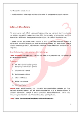 8
Therefore c is the correct answer.
To understand various patterns you should practice well & try solving different type of questions.
Statement & Conclusions
This section can be really difficult and actually helps exercising your brain cells. Apart from checking
your problem solving skills this also checks your ability of choosing the correct questions to answer,
because there will be some questions placed deliberately to trap you & will absorb your time.
To believe it or not but there no direct shortcuts or tricks to solve these questions but you can
actually train your brain by practicing hard because that will help you learn various patterns.
Anyways don’t worry that much, let’s learns few patterns & understand how this section can also be
conquered.
Generally the questions in this section are of the following type
Type 1: Statement: In a cricket match, the total runs made by the team were 200. Out of these 160
runs were made by spinners.
Conclusions:
1. 80% of the team consists of spinners.
2. The opening batsmen were spinners.
a. Only conclusion I follows
b. Only conclusion II follows
c. Either I or II follows
d. Neither I nor II follows
e. Both I and II follow
Solution: Now if we calculate (160/200) *100= 80%. Which simplifies the statement into “80%
runs were made by spinners” but that doesn’t conclude that “80% of the team consists of
spinners”. Conclusion 1 is simply to confuse your choice. However Conclusion 2 can be easily
removed as given statement doesn’t talk anything about opening batsman.
Type 2: Choose the conclusion which logically follows given statement
 
