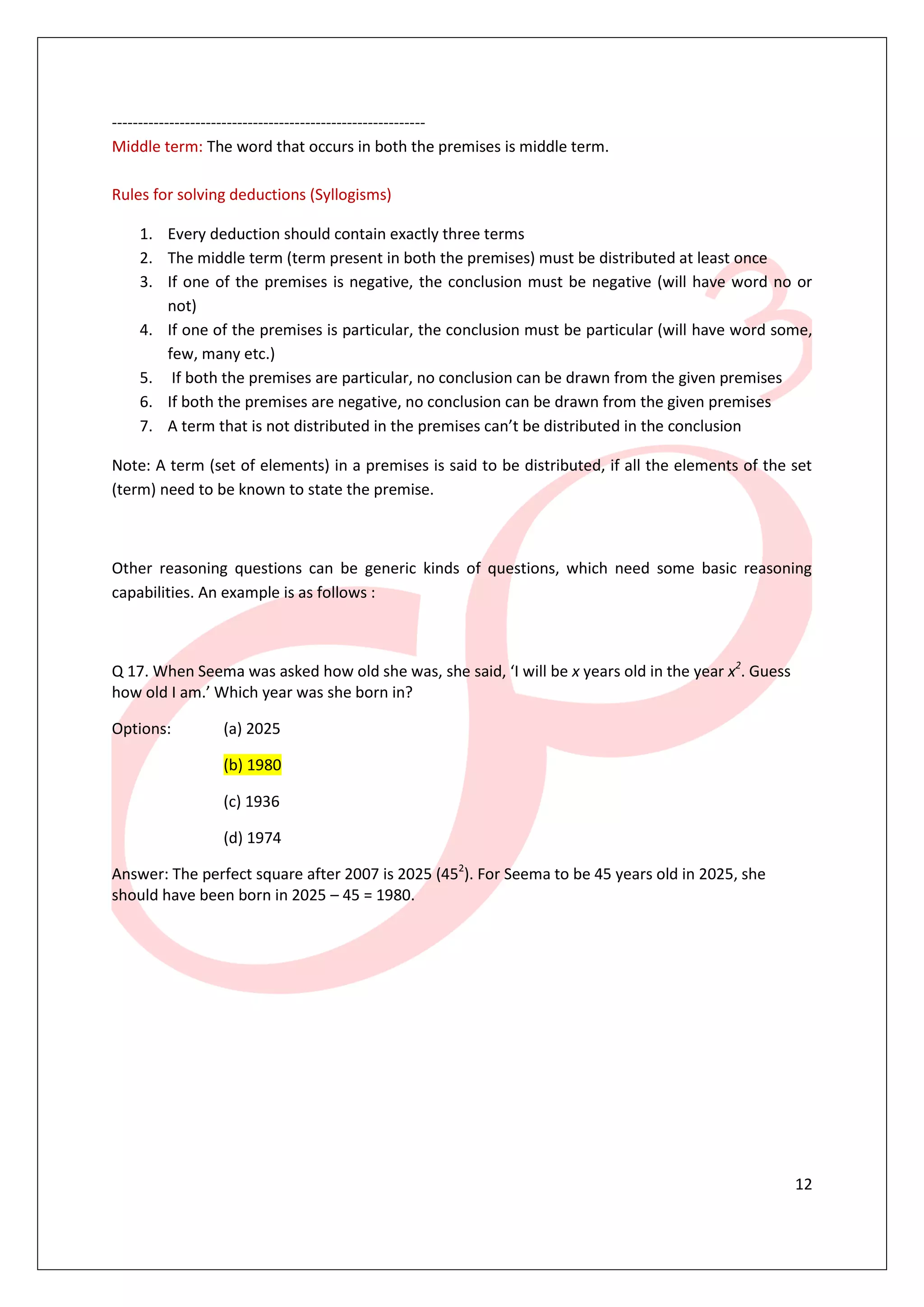 ------------------------------------------------------------
Middle term: The word that occurs in both the premises is middle term.

Rules for solving deductions (Syllogisms)

    1. Every deduction should contain exactly three terms
    2. The middle term (term present in both the premises) must be distributed at least once
    3. If one of the premises is negative, the conclusion must be negative (will have word no or
       not)
    4. If one of the premises is particular, the conclusion must be particular (will have word some,
       few, many etc.)
    5. If both the premises are particular, no conclusion can be drawn from the given premises
    6. If both the premises are negative, no conclusion can be drawn from the given premises
    7. A term that is not distributed in the premises can’t be distributed in the conclusion

Note: A term (set of elements) in a premises is said to be distributed, if all the elements of the set
(term) need to be known to state the premise.



Other reasoning questions can be generic kinds of questions, which need some basic reasoning
capabilities. An example is as follows :



Q 17. When Seema was asked how old she was, she said, ‘I will be x years old in the year x2. Guess
how old I am.’ Which year was she born in?

Options:        (a) 2025

                (b) 1980

                (c) 1936

                (d) 1974

Answer: The perfect square after 2007 is 2025 (452). For Seema to be 45 years old in 2025, she
should have been born in 2025 – 45 = 1980.




                                                                                                     12
 