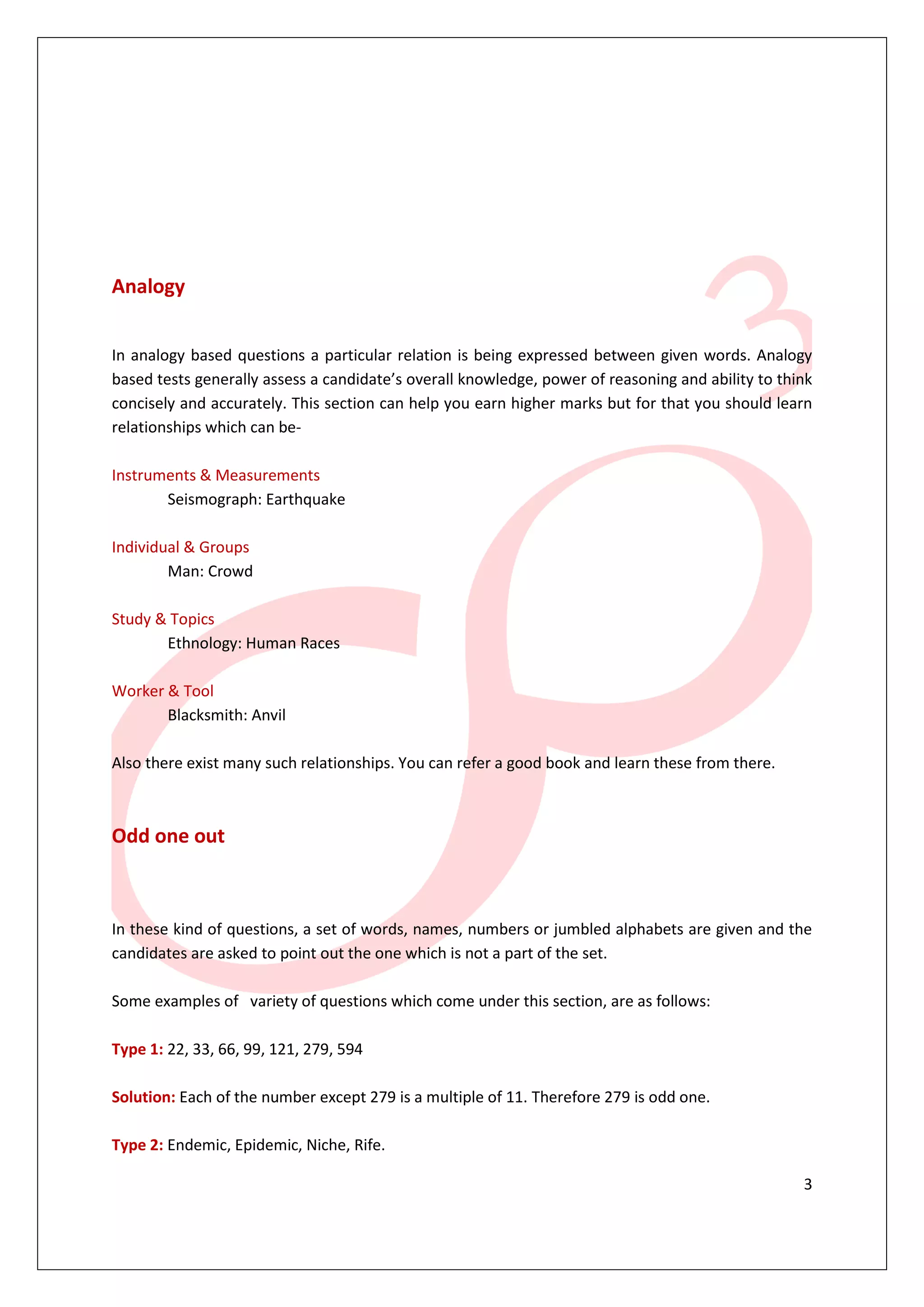 Analogy


In analogy based questions a particular relation is being expressed between given words. Analogy
based tests generally assess a candidate’s overall knowledge, power of reasoning and ability to think
concisely and accurately. This section can help you earn higher marks but for that you should learn
relationships which can be-

Instruments & Measurements
       Seismograph: Earthquake

Individual & Groups
        Man: Crowd

Study & Topics
       Ethnology: Human Races

Worker & Tool
       Blacksmith: Anvil

Also there exist many such relationships. You can refer a good book and learn these from there.



Odd one out



In these kind of questions, a set of words, names, numbers or jumbled alphabets are given and the
candidates are asked to point out the one which is not a part of the set.

Some examples of variety of questions which come under this section, are as follows:

Type 1: 22, 33, 66, 99, 121, 279, 594

Solution: Each of the number except 279 is a multiple of 11. Therefore 279 is odd one.

Type 2: Endemic, Epidemic, Niche, Rife.

                                                                                                   3
 