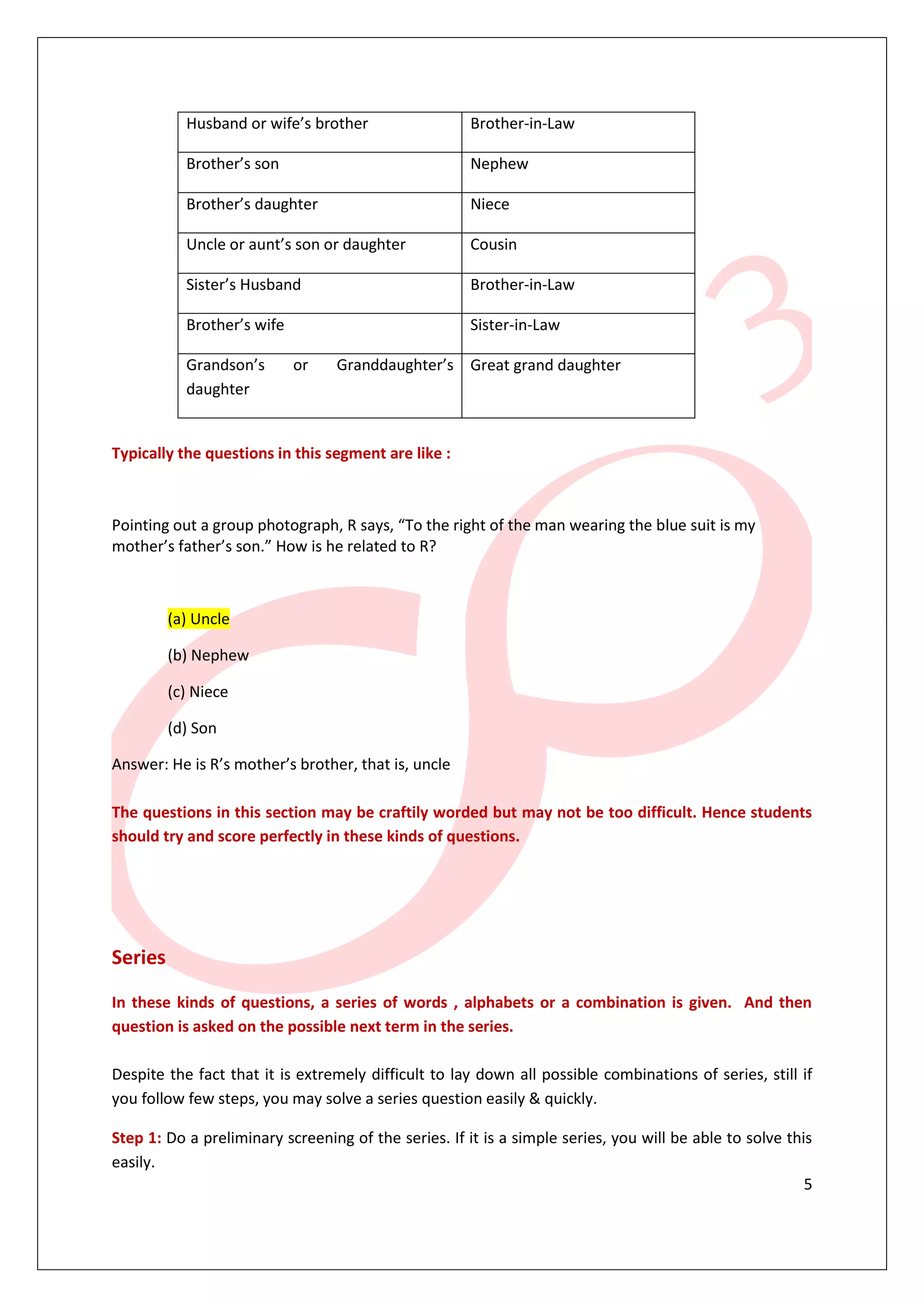 Husband or wife’s brother                  Brother-in-Law

           Brother’s son                              Nephew

           Brother’s daughter                         Niece

           Uncle or aunt’s son or daughter            Cousin

           Sister’s Husband                           Brother-in-Law

           Brother’s wife                             Sister-in-Law

           Grandson’s       or    Granddaughter’s Great grand daughter
           daughter


Typically the questions in this segment are like :



Pointing out a group photograph, R says, “To the right of the man wearing the blue suit is my
mother’s father’s son.” How is he related to R?



         (a) Uncle

         (b) Nephew

         (c) Niece

         (d) Son

Answer: He is R’s mother’s brother, that is, uncle

The questions in this section may be craftily worded but may not be too difficult. Hence students
should try and score perfectly in these kinds of questions.




Series

In these kinds of questions, a series of words , alphabets or a combination is given. And then
question is asked on the possible next term in the series.

Despite the fact that it is extremely difficult to lay down all possible combinations of series, still if
you follow few steps, you may solve a series question easily & quickly.

Step 1: Do a preliminary screening of the series. If it is a simple series, you will be able to solve this
easily.
                                                                                                         5
 