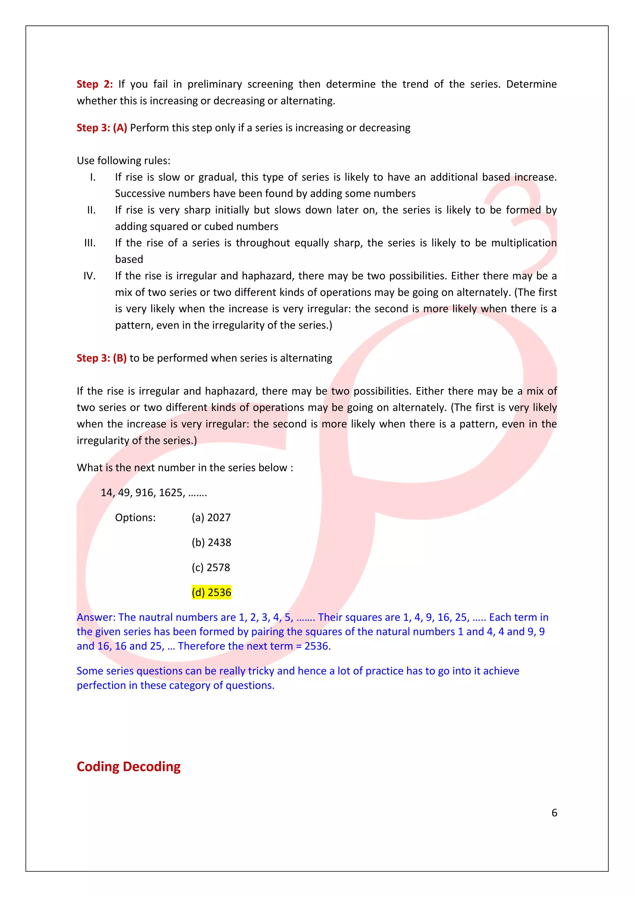 Step 2: If you fail in preliminary screening then determine the trend of the series. Determine
whether this is increasing or decreasing or alternating.

Step 3: (A) Perform this step only if a series is increasing or decreasing

Use following rules:
   I.   If rise is slow or gradual, this type of series is likely to have an additional based increase.
        Successive numbers have been found by adding some numbers
  II.   If rise is very sharp initially but slows down later on, the series is likely to be formed by
        adding squared or cubed numbers
 III.   If the rise of a series is throughout equally sharp, the series is likely to be multiplication
        based
 IV.    If the rise is irregular and haphazard, there may be two possibilities. Either there may be a
        mix of two series or two different kinds of operations may be going on alternately. (The first
        is very likely when the increase is very irregular: the second is more likely when there is a
        pattern, even in the irregularity of the series.)

Step 3: (B) to be performed when series is alternating

If the rise is irregular and haphazard, there may be two possibilities. Either there may be a mix of
two series or two different kinds of operations may be going on alternately. (The first is very likely
when the increase is very irregular: the second is more likely when there is a pattern, even in the
irregularity of the series.)

What is the next number in the series below :

     14, 49, 916, 1625, …….

        Options:         (a) 2027

                         (b) 2438

                         (c) 2578

                         (d) 2536

Answer: The nautral numbers are 1, 2, 3, 4, 5, ……. Their squares are 1, 4, 9, 16, 25, ….. Each term in
the given series has been formed by pairing the squares of the natural numbers 1 and 4, 4 and 9, 9
and 16, 16 and 25, … Therefore the next term = 2536.

Some series questions can be really tricky and hence a lot of practice has to go into it achieve
perfection in these category of questions.




Coding Decoding


                                                                                                         6
 