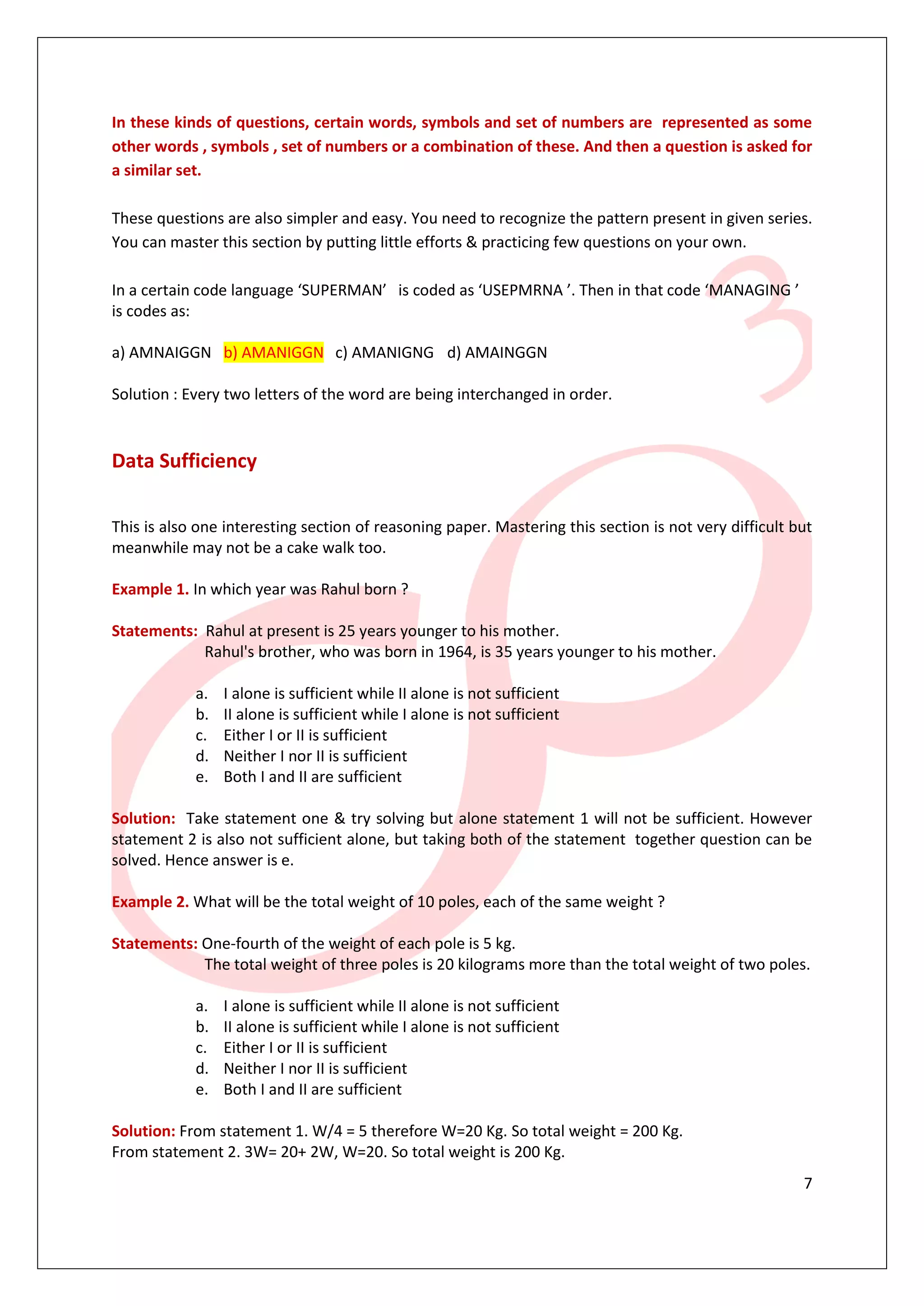 In these kinds of questions, certain words, symbols and set of numbers are represented as some
other words , symbols , set of numbers or a combination of these. And then a question is asked for
a similar set.

These questions are also simpler and easy. You need to recognize the pattern present in given series.
You can master this section by putting little efforts & practicing few questions on your own.

In a certain code language ‘SUPERMAN’ is coded as ‘USEPMRNA ’. Then in that code ‘MANAGING ’
is codes as:

a) AMNAIGGN b) AMANIGGN c) AMANIGNG d) AMAINGGN

Solution : Every two letters of the word are being interchanged in order.


Data Sufficiency

This is also one interesting section of reasoning paper. Mastering this section is not very difficult but
meanwhile may not be a cake walk too.

Example 1. In which year was Rahul born ?

Statements: Rahul at present is 25 years younger to his mother.
            Rahul's brother, who was born in 1964, is 35 years younger to his mother.

            a.   I alone is sufficient while II alone is not sufficient
            b.   II alone is sufficient while I alone is not sufficient
            c.   Either I or II is sufficient
            d.   Neither I nor II is sufficient
            e.   Both I and II are sufficient

Solution: Take statement one & try solving but alone statement 1 will not be sufficient. However
statement 2 is also not sufficient alone, but taking both of the statement together question can be
solved. Hence answer is e.

Example 2. What will be the total weight of 10 poles, each of the same weight ?

Statements: One-fourth of the weight of each pole is 5 kg.
            The total weight of three poles is 20 kilograms more than the total weight of two poles.

            a.   I alone is sufficient while II alone is not sufficient
            b.   II alone is sufficient while I alone is not sufficient
            c.   Either I or II is sufficient
            d.   Neither I nor II is sufficient
            e.   Both I and II are sufficient

Solution: From statement 1. W/4 = 5 therefore W=20 Kg. So total weight = 200 Kg.
From statement 2. 3W= 20+ 2W, W=20. So total weight is 200 Kg.
                                                                                                       7
 
