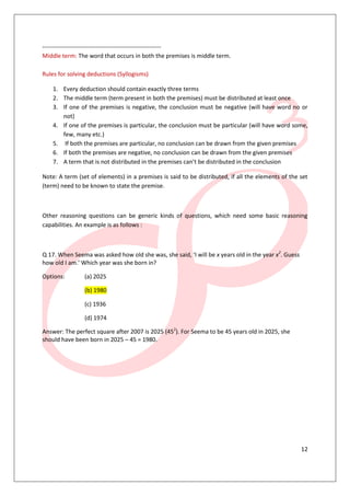 ------------------------------------------------------------
Middle term: The word that occurs in both the premises is middle term.

Rules for solving deductions (Syllogisms)

    1. Every deduction should contain exactly three terms
    2. The middle term (term present in both the premises) must be distributed at least once
    3. If one of the premises is negative, the conclusion must be negative (will have word no or
       not)
    4. If one of the premises is particular, the conclusion must be particular (will have word some,
       few, many etc.)
    5. If both the premises are particular, no conclusion can be drawn from the given premises
    6. If both the premises are negative, no conclusion can be drawn from the given premises
    7. A term that is not distributed in the premises can’t be distributed in the conclusion

Note: A term (set of elements) in a premises is said to be distributed, if all the elements of the set
(term) need to be known to state the premise.



Other reasoning questions can be generic kinds of questions, which need some basic reasoning
capabilities. An example is as follows :



Q 17. When Seema was asked how old she was, she said, ‘I will be x years old in the year x2. Guess
how old I am.’ Which year was she born in?

Options:        (a) 2025

                (b) 1980

                (c) 1936

                (d) 1974

Answer: The perfect square after 2007 is 2025 (452). For Seema to be 45 years old in 2025, she
should have been born in 2025 – 45 = 1980.




                                                                                                     12
 