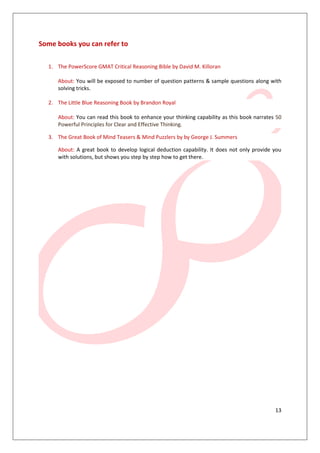 Some books you can refer to

  1. The PowerScore GMAT Critical Reasoning Bible by David M. Killoran

     About: You will be exposed to number of question patterns & sample questions along with
     solving tricks.

  2. The Little Blue Reasoning Book by Brandon Royal

     About: You can read this book to enhance your thinking capability as this book narrates 50
     Powerful Principles for Clear and Effective Thinking.

  3. The Great Book of Mind Teasers & Mind Puzzlers by by George J. Summers

     About: A great book to develop logical deduction capability. It does not only provide you
     with solutions, but shows you step by step how to get there.




                                                                                            13
 