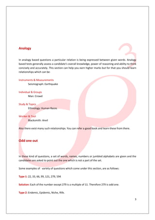 Analogy


In analogy based questions a particular relation is being expressed between given words. Analogy
based tests generally assess a candidate’s overall knowledge, power of reasoning and ability to think
concisely and accurately. This section can help you earn higher marks but for that you should learn
relationships which can be-

Instruments & Measurements
       Seismograph: Earthquake

Individual & Groups
        Man: Crowd

Study & Topics
       Ethnology: Human Races

Worker & Tool
       Blacksmith: Anvil

Also there exist many such relationships. You can refer a good book and learn these from there.



Odd one out



In these kind of questions, a set of words, names, numbers or jumbled alphabets are given and the
candidates are asked to point out the one which is not a part of the set.

Some examples of variety of questions which come under this section, are as follows:

Type 1: 22, 33, 66, 99, 121, 279, 594

Solution: Each of the number except 279 is a multiple of 11. Therefore 279 is odd one.

Type 2: Endemic, Epidemic, Niche, Rife.

                                                                                                   3
 
