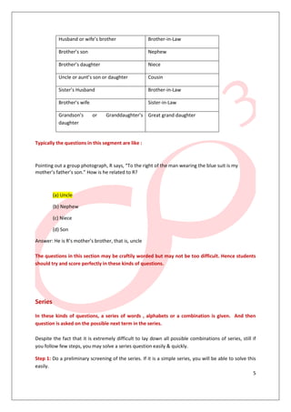 Husband or wife’s brother                  Brother-in-Law

           Brother’s son                              Nephew

           Brother’s daughter                         Niece

           Uncle or aunt’s son or daughter            Cousin

           Sister’s Husband                           Brother-in-Law

           Brother’s wife                             Sister-in-Law

           Grandson’s       or    Granddaughter’s Great grand daughter
           daughter


Typically the questions in this segment are like :



Pointing out a group photograph, R says, “To the right of the man wearing the blue suit is my
mother’s father’s son.” How is he related to R?



         (a) Uncle

         (b) Nephew

         (c) Niece

         (d) Son

Answer: He is R’s mother’s brother, that is, uncle

The questions in this section may be craftily worded but may not be too difficult. Hence students
should try and score perfectly in these kinds of questions.




Series

In these kinds of questions, a series of words , alphabets or a combination is given. And then
question is asked on the possible next term in the series.

Despite the fact that it is extremely difficult to lay down all possible combinations of series, still if
you follow few steps, you may solve a series question easily & quickly.

Step 1: Do a preliminary screening of the series. If it is a simple series, you will be able to solve this
easily.
                                                                                                         5
 