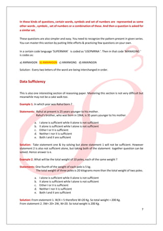 In these kinds of questions, certain words, symbols and set of numbers are represented as some
other words , symbols , set of numbers or a combination of these. And then a question is asked for
a similar set.

These questions are also simpler and easy. You need to recognize the pattern present in given series.
You can master this section by putting little efforts & practicing few questions on your own.

In a certain code language ‘SUPERMAN’ is coded as ‘USEPMRNA ’. Then in that code ‘MANAGING ’
is codes as:

a) AMNAIGGN b) AMANIGGN c) AMANIGNG d) AMAINGGN

Solution : Every two letters of the word are being interchanged in order.


Data Sufficiency

This is also one interesting section of reasoning paper. Mastering this section is not very difficult but
meanwhile may not be a cake walk too.

Example 1. In which year was Rahul born ?

Statements: Rahul at present is 25 years younger to his mother.
            Rahul's brother, who was born in 1964, is 35 years younger to his mother.

            a.   I alone is sufficient while II alone is not sufficient
            b.   II alone is sufficient while I alone is not sufficient
            c.   Either I or II is sufficient
            d.   Neither I nor II is sufficient
            e.   Both I and II are sufficient

Solution: Take statement one & try solving but alone statement 1 will not be sufficient. However
statement 2 is also not sufficient alone, but taking both of the statement together question can be
solved. Hence answer is e.

Example 2. What will be the total weight of 10 poles, each of the same weight ?

Statements: One-fourth of the weight of each pole is 5 kg.
            The total weight of three poles is 20 kilograms more than the total weight of two poles.

            a.   I alone is sufficient while II alone is not sufficient
            b.   II alone is sufficient while I alone is not sufficient
            c.   Either I or II is sufficient
            d.   Neither I nor II is sufficient
            e.   Both I and II are sufficient

Solution: From statement 1. W/4 = 5 therefore W=20 Kg. So total weight = 200 Kg.
From statement 2. 3W= 20+ 2W, W=20. So total weight is 200 Kg.
                                                                                                       7
 