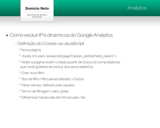 Analytics




Como excluir IP’s dinamicos do Google Analytics
  - Definição do Cookie via JavaScript
    * Nova página
    * <body onLoad="javascript:pageTracker._setVar('test_value');">
    * Visitar a página recém-criada a partir de todos os computadores
     que você gostaria de excluir dos seus relatórios.
    * Criar novo filtro
    * Tipo de filtro: Filtro personalizado > Excluir
    * Filtrar campo: definido pelo usuário
    * Termo de filtragem: valor_teste
    * Diferencia maiúsculas de minúsculas: não
 