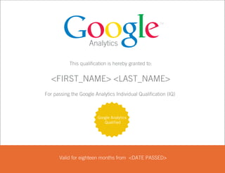 Analytics

                      This qualification is hereby granted to:


              <FIRST_NAME> Batla
                      Ankur <LAST_NAME>
           For passing the Google Analytics Individual Qualification (IQ)



                                    Google Analytics
                                       Qualified




                 Valid for eighteen months from September 7, 2009
                                                <DATE PASSED>

00014416
 