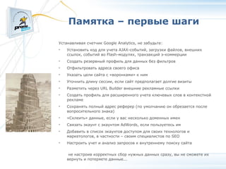 Памятка – первые шаги Устанавливая счетчик Google Analytics, не забудьте: Установить код для учета AJAX-событий, загрузки файлов, внешних ссылок, событий во Flash-модулях, транзакций э-коммерции Создать резервный профиль для данных без фильтров Отфильтровать адреса своего офиса Указать цели сайта с «воронками» к ним Уточнить длину сессии, если сайт предполагает долгие визиты Разметить через URL Builder внешние рекламные ссылки Создать профиль для расширенного учета ключевых слов в контекстной рекламе Сохранять полный адрес реферер (по умолчанию он обрезается после вопросительного знака)‏ «Склеить» данные, если у вас несколько доменных имен Связать экаунт с экаунтом AdWords, если пользуетесь им Добавить в список экаунтов доступом для своих технологов и маркетологов, в частности – своим специалистов по SEO Настроить учет и анализ запросов к внутреннему поиску сайта   не настроив корректных сбор нужных данных сразу, вы не сможете их вернуть и потеряете данные... 