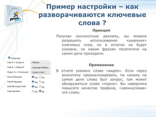 Пример настройки – как разворачиваются ключевые слова ? Принцип Покупая контекстную рекламу, вы можете разрешить использование «широких» ключевых слов, но в отчетах не будет указано, по каким фразам посетители на самом деле приходили. Применение В отчете указано слово «видео». Если через аналитику проанализировать, по какому на самом деле слову был запрос, там может обнаружиться слово «порно». Вы наверняка повысите качество трафика, «заминусовав» это слово. 