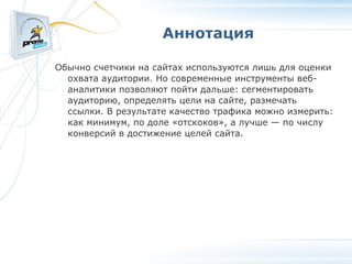 Аннотация Обычно счетчики на сайтах используются лишь для оценки охвата аудитории. Но современные инструменты веб-аналитики позволяют пойти дальше: сегментировать аудиторию, определять цели на сайте, размечать ссылки. В результате качество трафика можно измерить: как минимум, по доле «отскоков», а лучше — по числу конверсий в достижение целей сайта. 