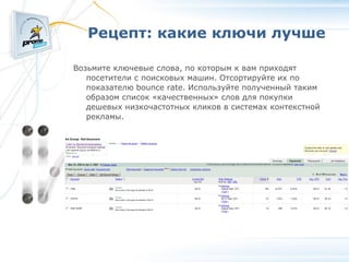 Рецепт: какие ключи лучше Возьмите ключевые слова, по которым к вам приходят посетители с поисковых машин. Отсортируйте их по показателю bounce rate. Используйте полученный таким образом список «качественных» слов для покупки дешевых низкочастотных кликов в системах контекстной рекламы. 