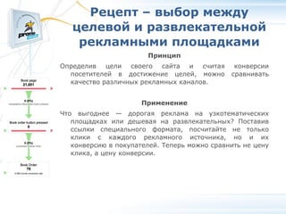Рецепт – выбор между целевой и развлекательной рекламными площадками Принцип Определив цели своего сайта и считая конверсии посетителей в достижение целей, можно сравнивать качество различных рекламных каналов. Применение Что выгоднее — дорогая реклама на узкотематических площадках или дешевая на развлекательных? Поставив ссылки специального формата, посчитайте не только клики с каждого рекламного источника, но и их конверсию в покупателей. Теперь можно сравнить не цену клика, а цену конверсии. 