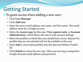 Getting Started
 To grant access when adding a new user:
 Click User Manager
 Click Add User
 Enter the user's email address, last name, and first name. The email
address must be a Google account.
 Select the Access type for this user: View reports only, or Account
Administrator, which allows the user to edit account settings
 Select the profiles to which this user should have access. Reports for
profiles that are not selected will not be available to this user
 Click Add to move these profiles into the Selected Website Profiles
list
 Click Finish to create the new user. They can now log in using their
Google Account email address and password.
 