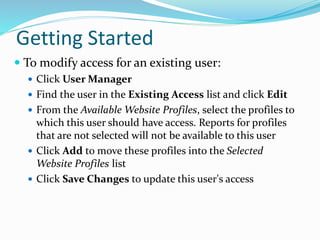 Getting Started
 To modify access for an existing user:
 Click User Manager
 Find the user in the Existing Access list and click Edit
 From the Available Website Profiles, select the profiles to
which this user should have access. Reports for profiles
that are not selected will not be available to this user
 Click Add to move these profiles into the Selected
Website Profiles list
 Click Save Changes to update this user's access
 