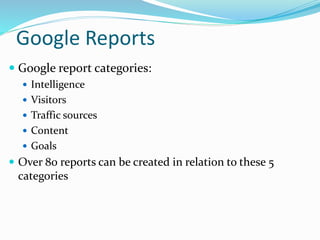 Google Reports
 Google report categories:
 Intelligence
 Visitors
 Traffic sources
 Content
 Goals
 Over 80 reports can be created in relation to these 5
categories
 