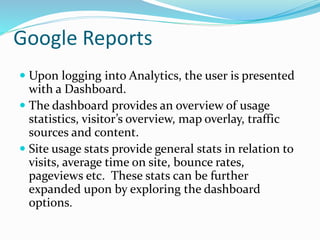 Google Reports
 Upon logging into Analytics, the user is presented
with a Dashboard.
 The dashboard provides an overview of usage
statistics, visitor’s overview, map overlay, traffic
sources and content.
 Site usage stats provide general stats in relation to
visits, average time on site, bounce rates,
pageviews etc. These stats can be further
expanded upon by exploring the dashboard
options.
 