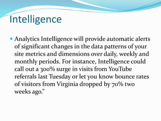 Intelligence
 Analytics Intelligence will provide automatic alerts
of significant changes in the data patterns of your
site metrics and dimensions over daily, weekly and
monthly periods. For instance, Intelligence could
call out a 300% surge in visits from YouTube
referrals last Tuesday or let you know bounce rates
of visitors from Virginia dropped by 70% two
weeks ago.”
 