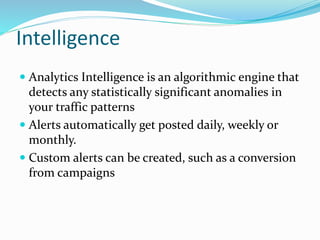 Intelligence
 Analytics Intelligence is an algorithmic engine that
detects any statistically significant anomalies in
your traffic patterns
 Alerts automatically get posted daily, weekly or
monthly.
 Custom alerts can be created, such as a conversion
from campaigns
 